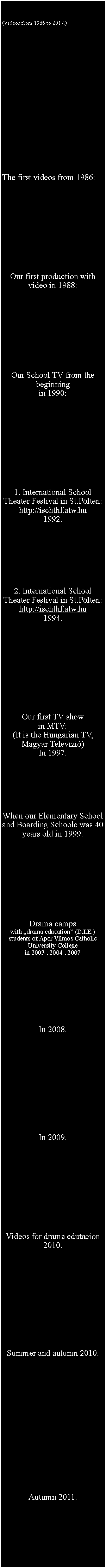 Szvegdoboz: (Videos from 1986 to 2017.) The first videos from 1986:Our first production with video in 1988: Our School TV from the beginningin 1990:  1. International School Theater Festival in St.Plten:http://ischthf.atw.hu1992.  2. International School Theater Festival in St.Plten:http://ischthf.atw.hu1994. Our first TV showin MTV:(It is the Hungarian TV,Magyar Televzi)In 1997.When our Elementary School and Boarding Schoole was 40 years old in 1999. Drama camps with drama education (D.I.E.) students of Apor Vilmos Catholic University Collegein 2003 , 2004 , 2007  In 2008.In 2009.Videos for drama edutacion2010.Summer and autumn 2010.Autumn 2011.